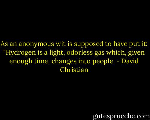 As an anonymous wit is supposed to have put it: "Hydrogen is a light, odorless gas which, given enough time, changes into people. - David Christian