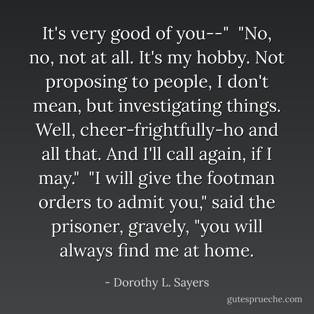 It's very good of you--"<br /><br />"No, no, not at all. It's my hobby. Not proposing to people, I don't mean, but investigating things. Well, cheer-frightfully-ho and all that. And I'll call again, if I may."<br /><br />"I will give the footman orders to admit you," said the prisoner, gravely, "you will always find me at home. - Dorothy L. Sayers