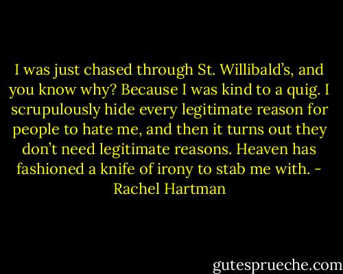 I was just chased through St. Willibald’s, and you know why? Because I was kind to a quig. I scrupulously hide every legitimate reason for people to hate me, and then it turns out they don’t need legitimate reasons. Heaven has fashioned a knife of irony to stab me with. - Rachel Hartman