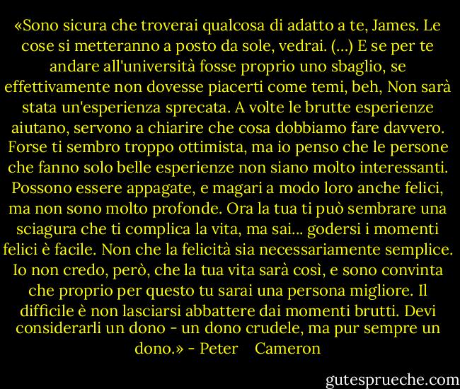 «Sono sicura che troverai qualcosa di adatto a te, James. Le cose si metteranno a posto da sole, vedrai. (…) E se per te andare all'università fosse proprio uno sbaglio, se effettivamente non dovesse piacerti come temi, beh, Non sarà stata un'esperienza sprecata. A volte le brutte esperienze aiutano, servono a chiarire che cosa dobbiamo fare davvero. Forse ti sembro troppo ottimista, ma io penso che le persone che fanno solo belle esperienze non siano molto interessanti. Possono essere appagate, e magari a modo loro anche felici, ma non sono molto profonde. Ora la tua ti può sembrare una sciagura che ti complica la vita, ma sai... godersi i momenti felici è facile. Non che la felicità sia necessariamente semplice. Io non credo, però, che la tua vita sarà così, e sono convinta che proprio per questo tu sarai una persona migliore. Il difficile è non lasciarsi abbattere dai momenti brutti. Devi considerarli un dono - un dono crudele, ma pur sempre un dono.» - Peter    Cameron