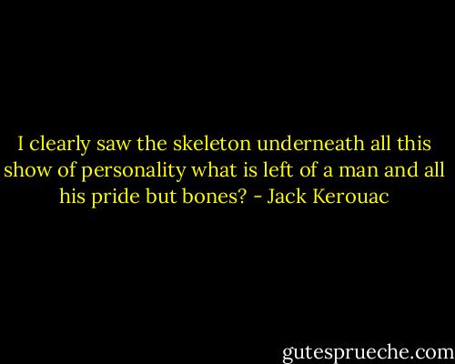 I clearly saw the skeleton underneath<br />all this show of personality<br />what is left of a man<br />and all his pride but bones? - Jack Kerouac