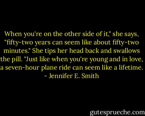 When you're on the other side of it," she says, "fifty-two years can seem like about fifty-two minutes." She tips her head back and swallows the pill. "Just like when you're young and in love, a seven-hour plane ride can seem like a lifetime. - Jennifer E. Smith