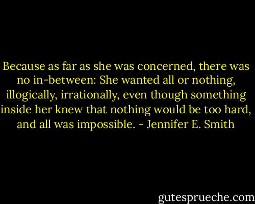 Because as far as she was concerned, there was no in-between: She wanted all or nothing, illogically, irrationally, even though something inside her knew that nothing would be too hard, and all was impossible. - Jennifer E. Smith