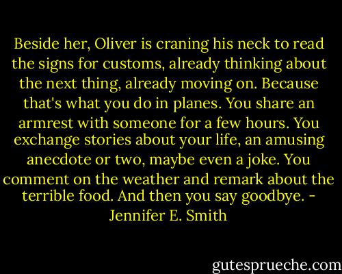 Beside her, Oliver is craning his neck to read the signs for customs, already thinking about the next thing, already moving on. Because that's what you do in planes. You share an armrest with someone for a few hours. You exchange stories about your life, an amusing anecdote or two, maybe even a joke. You comment on the weather and remark about the terrible food. And then you say goodbye. - Jennifer E. Smith