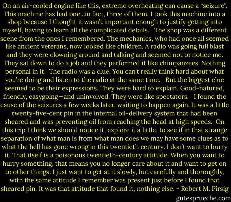 On an air-cooled engine like this, extreme overheating can cause a “seizure”. This machine has had one...in fact, three of them. I took this machine into a shop because I thought it wasn’t important enough to justify getting into myself, having to learn all the complicated details. <br /><br />The shop was a different scene from the ones I remembered. The mechanics, who had once all seemed like ancient veterans, now looked like children. A radio was going full blast and they were clowning around and talking and seemed not to notice me. They sat down to do a job and they performed it like chimpanzees. Nothing personal in it.<br /><br />The radio was a clue. You can’t really think hard about what you’re doing and listen to the radio at the same time. <br /><br />But the biggest clue seemed to be their expressions. They were hard to explain. Good-natured, friendly, easygoing—and uninvolved. They were like spectators. <br /><br />I found the cause of the seizures a few weeks later, waiting to happen again. It was a little twenty-five-cent pin in the internal oil-delivery system that had been sheared and was preventing oil from reaching the head at high speeds.<br /><br />On this trip I think we should notice it, explore it a little, to see if in that strange separation of what man is from what man does we may have some clues as to what the hell has gone wrong in this twentieth century. I don’t want to hurry it. That itself is a poisonous twentieth-century attitude. When you want to hurry something, that means you no longer care about it and want to get on to other things. I just want to get at it slowly, but carefully and thoroughly, with the same attitude I remember was present just before I found that sheared pin. It was that attitude that found it, nothing else. - Robert M. Pirsig