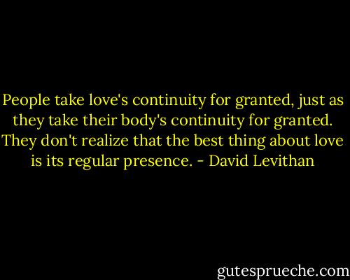 People take love's continuity for granted, just as they take their body's continuity for granted. They don't realize that the best thing about love is its regular presence. - David Levithan