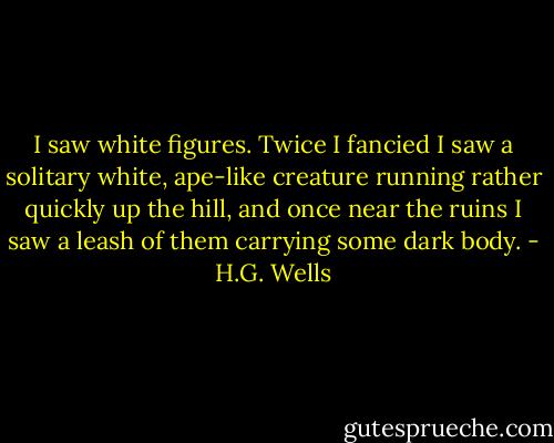 I saw white figures. Twice I fancied I saw a solitary white, ape-like creature running rather quickly up the hill, and once near the ruins I saw a leash of them carrying some dark body. - H.G. Wells