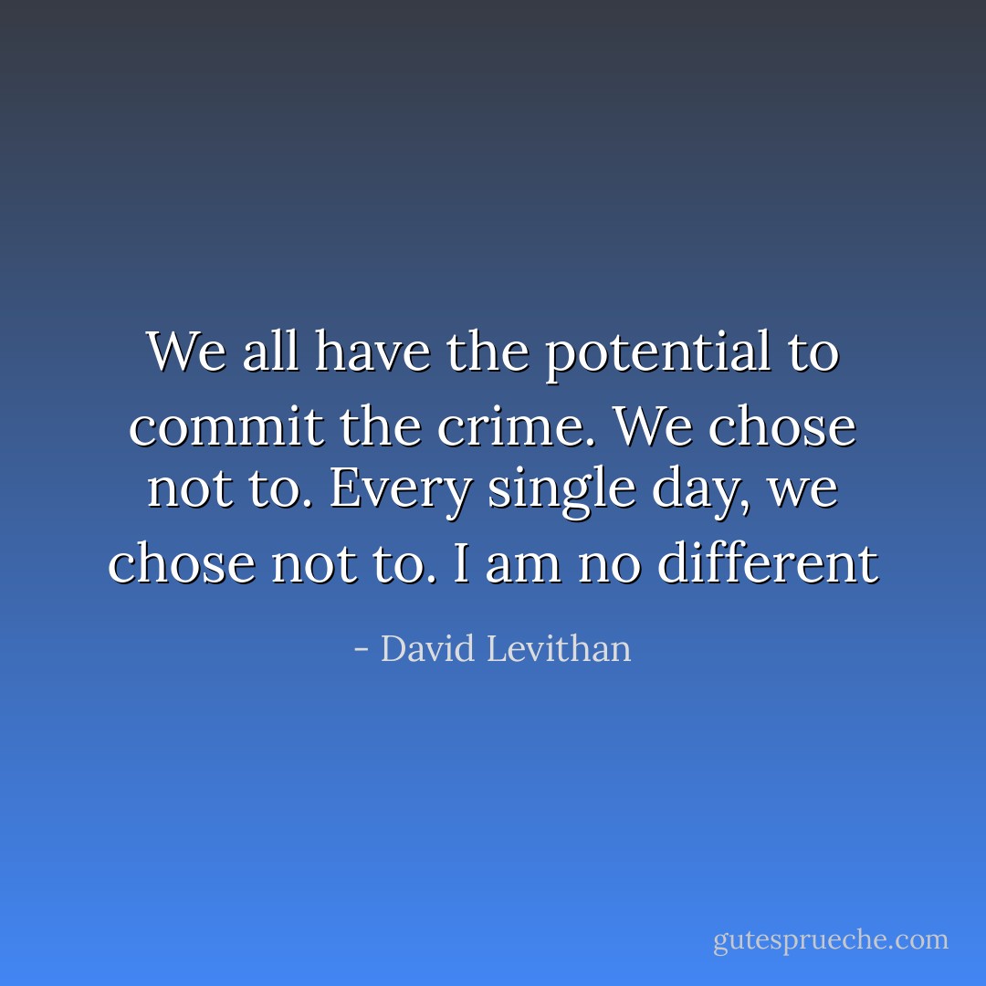 We all have the potential to commit the crime. We chose not to. Every single day, we chose not to. I am no different - David Levithan