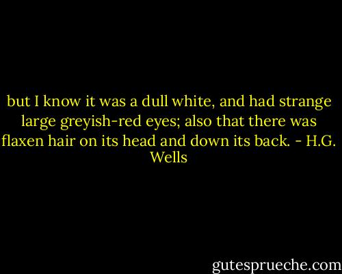but I know it was a dull white, and had strange large greyish-red eyes; also that there was flaxen hair on its head and down its back. - H.G. Wells