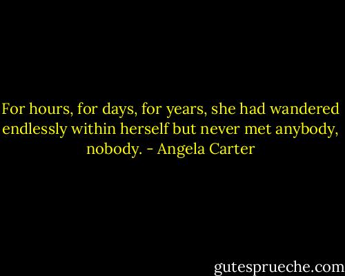 For hours, for days, for years, she had wandered endlessly within herself but never met anybody, nobody. - Angela Carter
