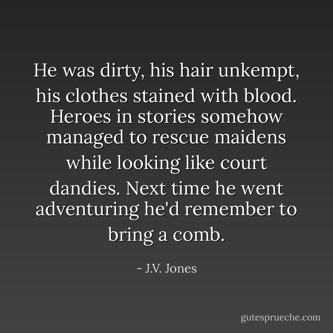 He was dirty, his hair unkempt, his clothes stained with blood. Heroes in stories somehow managed to rescue maidens while looking like court dandies. Next time he went adventuring he'd remember to bring a comb. - J.V. Jones