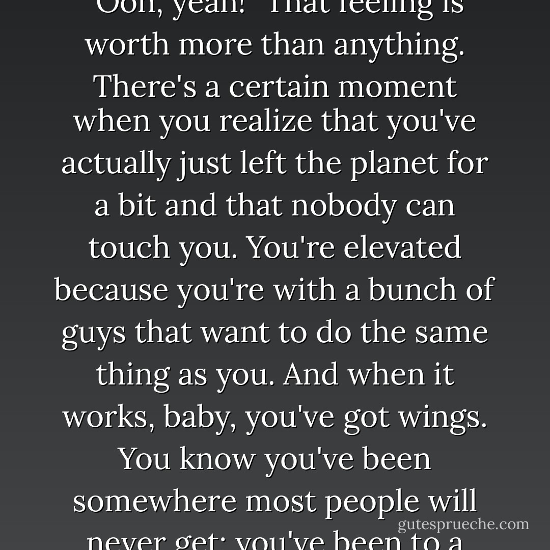 You're sitting with some guys, and you're playing and you go, "Ooh, yeah!" That feeling is worth more than anything. There's a certain moment when you realize that you've actually just left the planet for a bit and that nobody can touch you. You're elevated because you're with a bunch of guys that want to do the same thing as you. And when it works, baby, you've got wings. You know you've been somewhere most people will never get; you've been to a special place. - Keith Richards