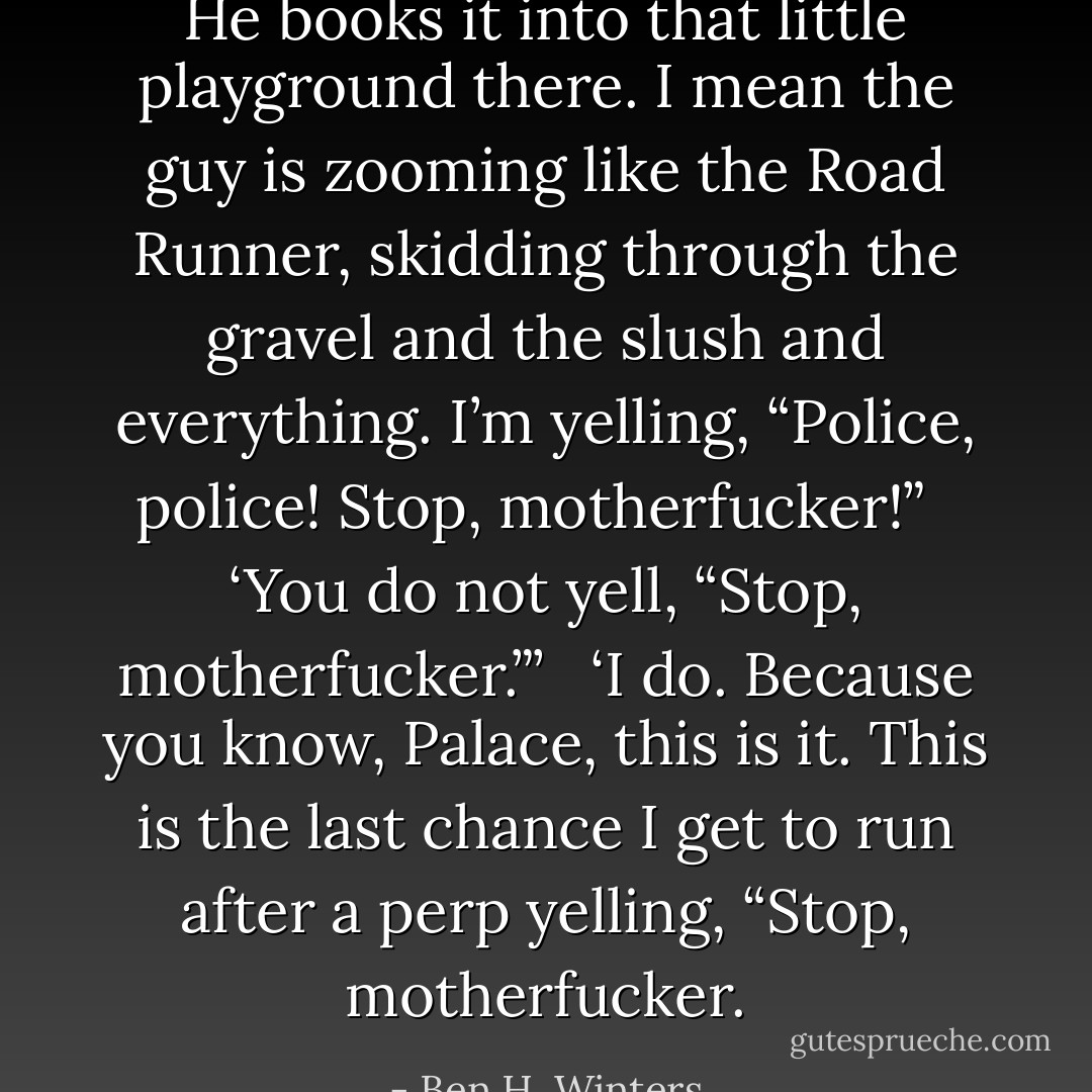 He books it into that little playground there. I mean the guy is zooming like the Road Runner, skidding through the gravel and the slush and everything. I’m yelling, “Police, police! Stop, motherfucker!”<br /><br /> ‘You do not yell, “Stop, motherfucker.”’<br /><br /> ‘I do. Because you know, Palace, this is it. This is the last chance I get to run after a perp yelling, “Stop, motherfucker. - Ben H. Winters