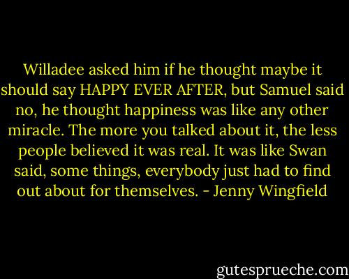 Willadee asked him if he thought maybe it should say HAPPY EVER AFTER, but Samuel said no, he thought happiness was like any other miracle. The more you talked about it, the less people believed it was real. It was like Swan said, some things, everybody just had to find out about for themselves. - Jenny Wingfield