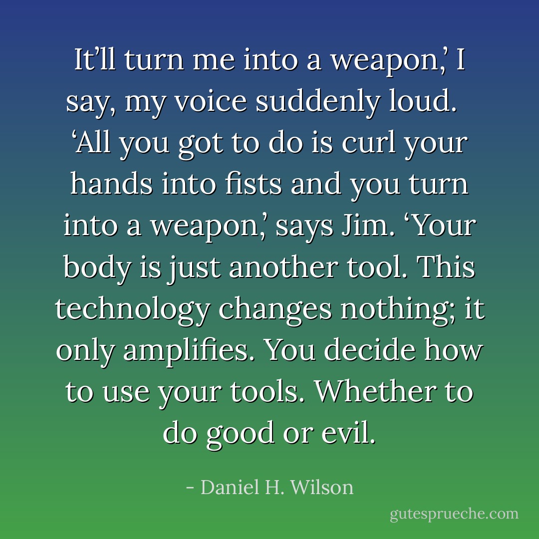 It’ll turn me into a weapon,’ I say, my voice suddenly loud.<br /><br /> ‘All you got to do is curl your hands into fists and you turn into a weapon,’ says Jim. ‘Your body is just another tool. This technology changes nothing; it only amplifies. You decide how to use your tools. Whether to do good or evil. - Daniel H. Wilson