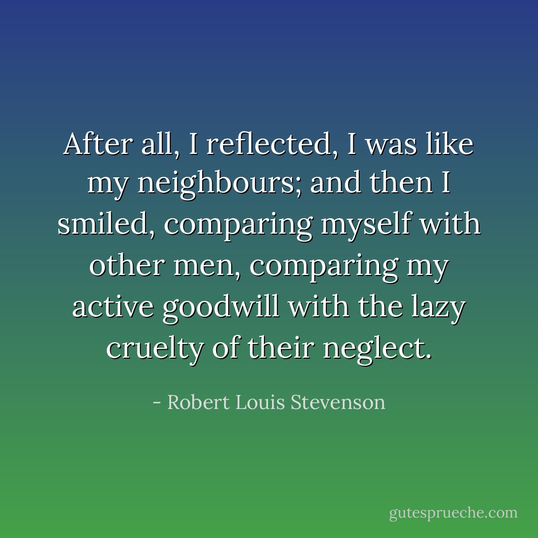 After all, I reflected, I was like my neighbours; and then I smiled, comparing myself with other men, comparing my active goodwill with the lazy cruelty of their neglect. - Robert Louis Stevenson