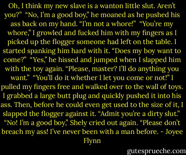 Oh, I think my new slave is a wanton little slut. Aren’t you?”<br /><br />“No, I’m a good boy,” he moaned as he pushed his ass back on my hand. “I’m not a whore!”<br /><br />“You’re my whore,” I growled and fucked him with my fingers as I picked up the flogger someone had left on the table. I started spanking him hard with it. “Does my boy want to come?”<br /><br />“Yes,” he hissed and jumped when I slapped him with the toy again. “Please, master? I’ll do anything you want.”<br /><br />“You’ll do it whether I let you come or not!” I pulled my fingers free and walked over to the wall of toys. I grabbed a large butt plug and quickly pushed it into his ass. Then, before he could even get used to the size of it, I slapped the flogger against it. “Admit you’re a dirty slut.”<br /><br />“No! I’m a good boy,” Shely cried out again. “Please don’t breach my ass! I’ve never been with a man before. - Joyee Flynn
