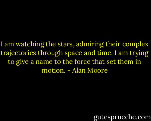 I am watching the stars, admiring their complex trajectories through space and time. I am trying to give a name to the force that set them in motion. - Alan Moore