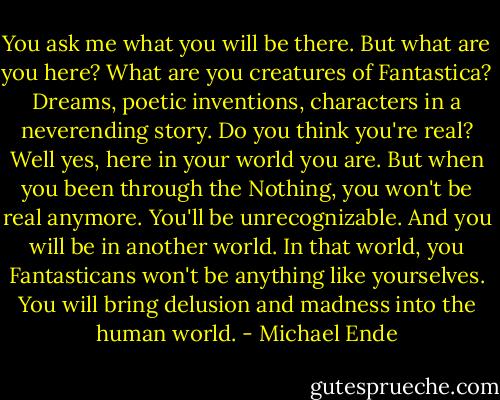 You ask me what you will be there. But what are you here? What are you creatures of Fantastica? Dreams, poetic inventions, characters in a neverending story. Do you think you're real? Well yes, here in your world you are. But when you been through the Nothing, you won't be real anymore. You'll be unrecognizable. And you will be in another world. In that world, you Fantasticans won't be anything like yourselves. You will bring delusion and madness into the human world. - Michael Ende