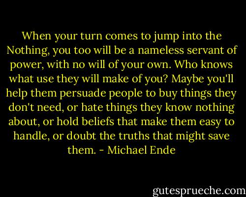When your turn comes to jump into the Nothing, you too will be a nameless servant of power, with no will of your own. Who knows what use they will make of you? Maybe you'll help them persuade people to buy things they don't need, or hate things they know nothing about, or hold beliefs that make them easy to handle, or doubt the truths that might save them. - Michael Ende