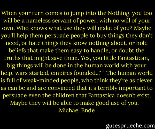 When your turn comes to jump into the Nothing, you too will be a nameless servant of power, with no will of your own. Who knows what use they will make of you? Maybe you'll help them persuade people to buy things they don't need, or hate things they know nothing about, or hold beliefs that make them easy to handle, or doubt the truths that might save them. Yes, you little Fantastican, big things will be done in the human world with your help, wars started, empires founded..." " The human world is full of weak-minded people, who think they're as clever as can be and are convinced that it's terribly important to persuade even the children that Fantastica doesn't exist. Maybe they will be able to make good use of you. - Michael Ende