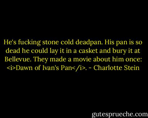 He's fucking stone cold deadpan. His pan is so dead he could lay it in a casket and bury it at Bellevue. They made a movie about him once: <i>Dawn of Ivan's Pan</i>. - Charlotte Stein