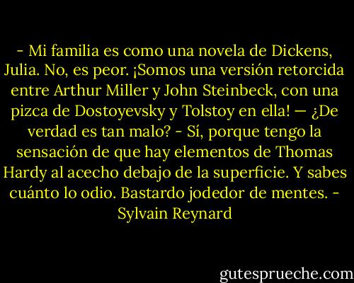 - Mi familia es como una novela de Dickens, Julia. No, es peor. ¡Somos una versión retorcida entre Arthur Miller y John Steinbeck, con una pizca de Dostoyevsky y Tolstoy en ella!<br />— ¿De verdad es tan malo?<br />- Sí, porque tengo la sensación de que hay elementos de Thomas Hardy al acecho debajo de la superficie. Y sabes cuánto lo odio. Bastardo jodedor de mentes. - Sylvain Reynard