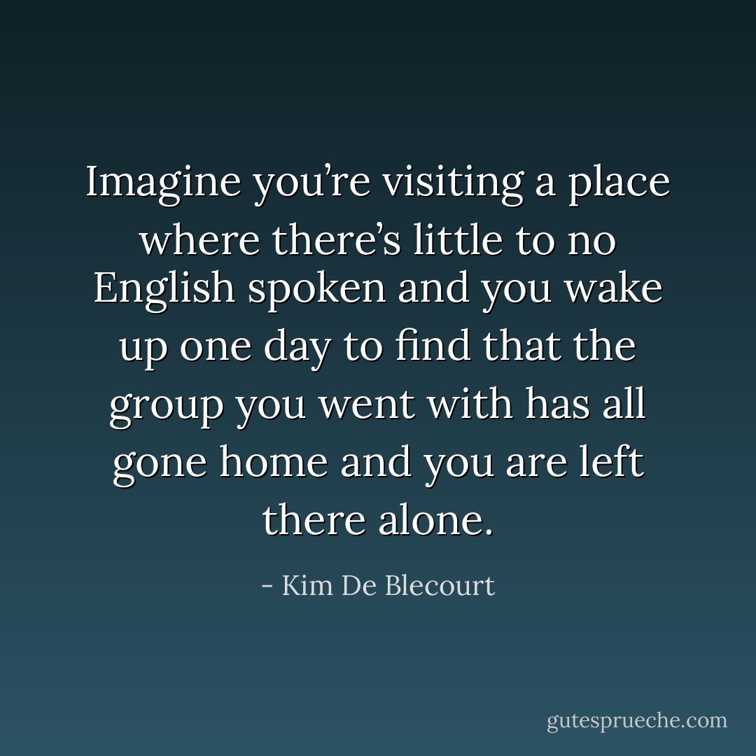 Imagine you’re visiting a place where there’s little to no English spoken and you wake up one day to find that the group you went with has all gone home and you are left there alone. - Kim De Blecourt