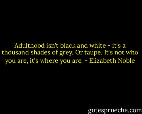 Adulthood isn't black and white - it's a thousand shades of grey. Or taupe. It's not who you are, it's where you are. - Elizabeth Noble