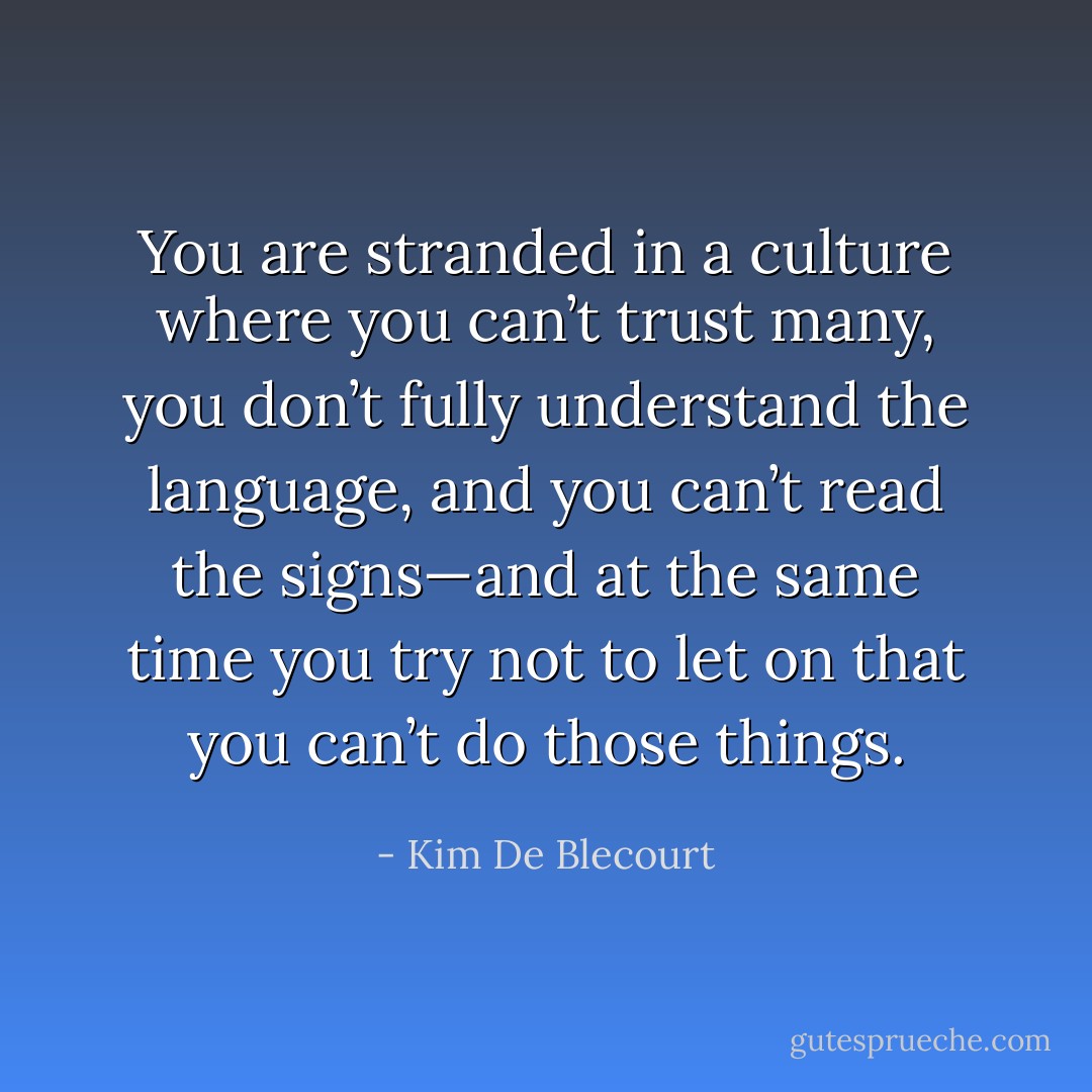 You are stranded in a culture where you can’t trust many, you don’t fully understand the language, and you can’t read the signs—and at the same time you try not to let on that you can’t do those things. - Kim De Blecourt
