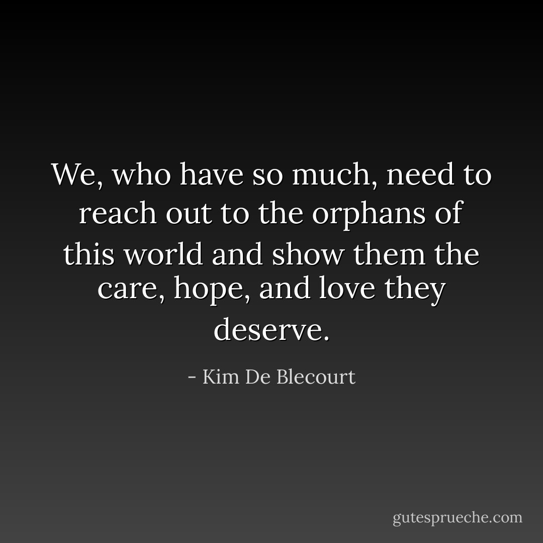 We, who have so much, need to reach out to the orphans of this world and show them the care, hope, and love they deserve. - Kim De Blecourt