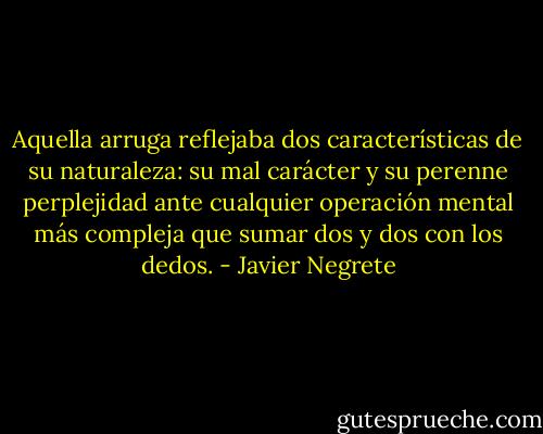 Aquella arruga reflejaba dos características de su naturaleza: su mal carácter y su perenne perplejidad ante cualquier operación mental más compleja que sumar dos y dos con los dedos. - Javier Negrete