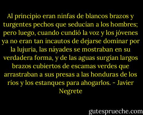 Al principio eran ninfas de blancos brazos y turgentes pechos que seducían a los hombres; pero luego, cuando cundió la voz y los jóvenes ya no eran tan incautos de dejarse dominar por la lujuria, las náyades se mostraban en su verdadera forma, y de las aguas surgían largos brazos cubiertos de escamas verdes que arrastraban a sus presas a las honduras de los ríos y los estanques para ahogarlos. - Javier Negrete