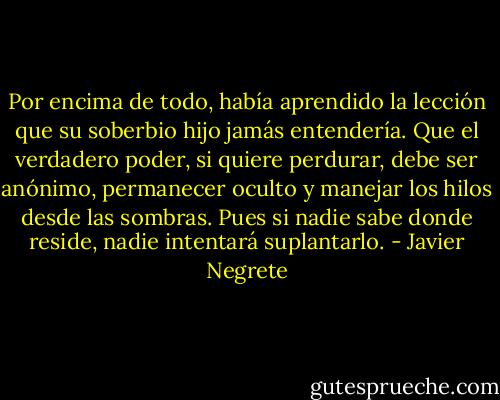 Por encima de todo, había aprendido la lección que su soberbio hijo jamás entendería. Que el verdadero poder, si quiere perdurar, debe ser anónimo, permanecer oculto y manejar los hilos desde las sombras. Pues si nadie sabe donde reside, nadie intentará suplantarlo. - Javier Negrete