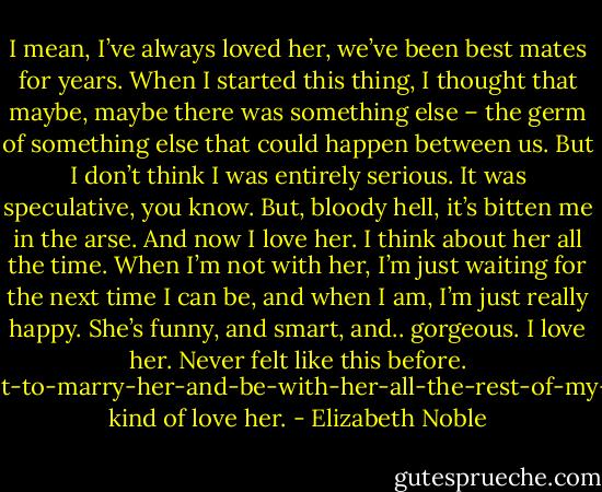 I mean, I’ve always loved her, we’ve been best mates for years. When I started this thing, I thought that maybe, maybe there was something else – the germ of something else that could happen between us. But I don’t think I was entirely serious. It was speculative, you know. But, bloody hell, it’s bitten me in the arse. And now I love her. I think about her all the time. When I’m not with her, I’m just waiting for the next time I can be, and when I am, I’m just really happy. She’s funny, and smart, and.. gorgeous. I love her. Never felt like this before. Want-to-marry-her-and-be-with-her-all-the-rest-of-my-life kind of love her. - Elizabeth Noble