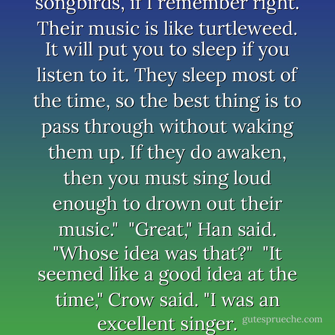 The next chamber is full of songbirds, if I remember right. Their music is like turtleweed. It will put you to sleep if you listen to it. They sleep most of the time, so the best thing is to pass through without waking them up. If they do awaken, then you must sing loud enough to drown out their music."<br /> "Great," Han said. "Whose idea was that?"<br /> "It seemed like a good idea at the time," Crow said. "I was an excellent singer. - Cinda Williams Chima