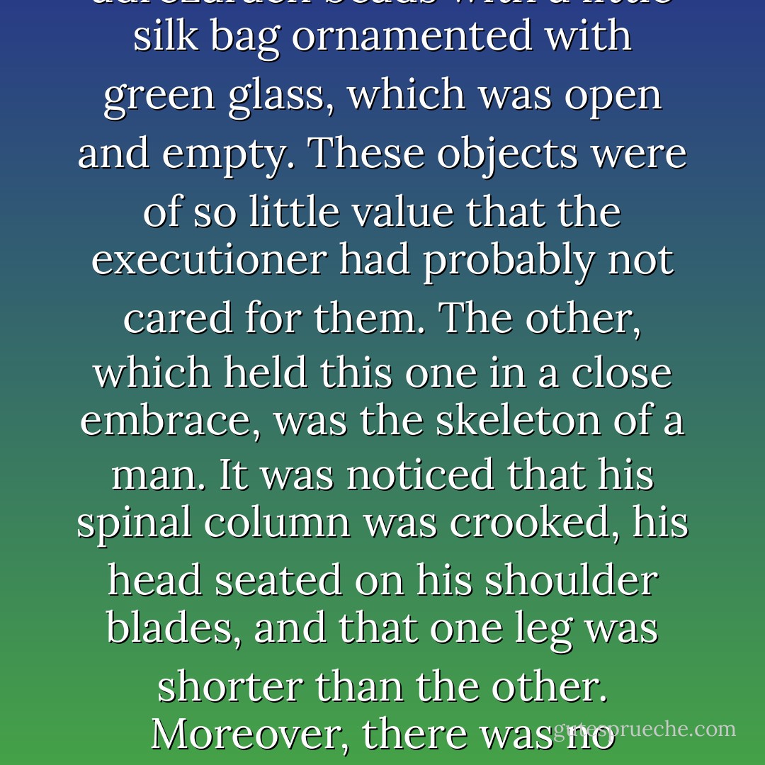 in better company, they found among all those hideous carcasses two skeletons, one of which held the other in its embrace. One of these skeletons, which was that of a woman, still had a few strips of a garment which had once been white, and around her neck was to be seen a string of adrezarach beads with a little silk bag ornamented with green glass, which was open and empty. These objects were of so little value that the executioner had probably not cared for them. The other, which held this one in a close embrace, was the skeleton of a man. It was noticed that his spinal column was crooked, his head seated on his shoulder blades, and that one leg was shorter than the other. Moreover, there was no fracture of the vertebrae at the nape of the neck, and it was evident that he had not been hanged. Hence, the man to whom it had belonged had come thither and had died there. When they tried to detach the skeleton which he held in his embrace, he fell to dust. - Victor Hugo