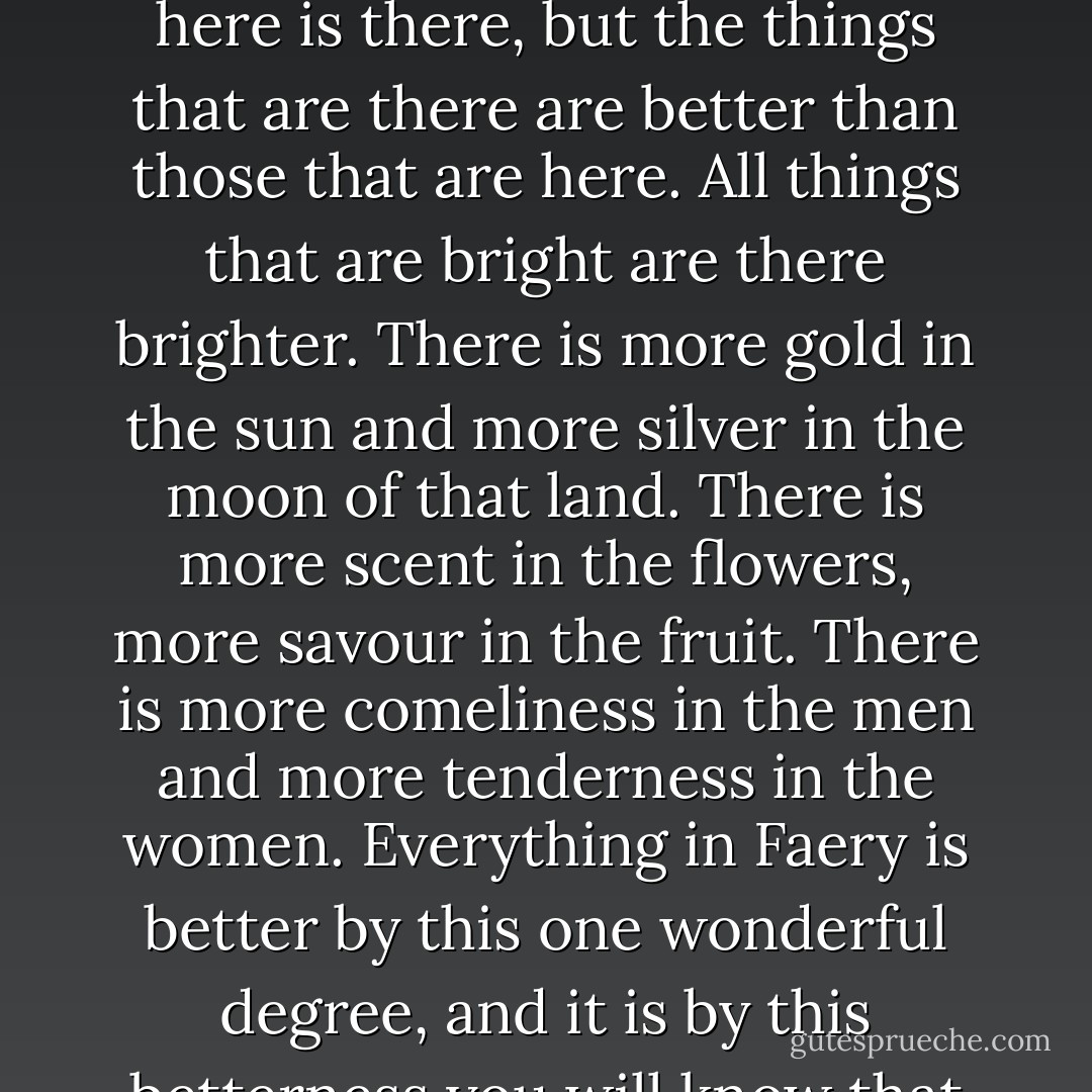 There is a difference between this world and the world of Faery, but it is not immediately perceptible. Everything that is here is there, but the things that are there are better than those that are here. All things that are bright are there brighter. There is more gold in the sun and more silver in the moon of that land. There is more scent in the flowers, more savour in the fruit. There is more comeliness in the men and more tenderness in the women. Everything in Faery is better by this one wonderful degree, and it is by this betterness you will know that you are there if you should ever happen to get there. - James Stephens
