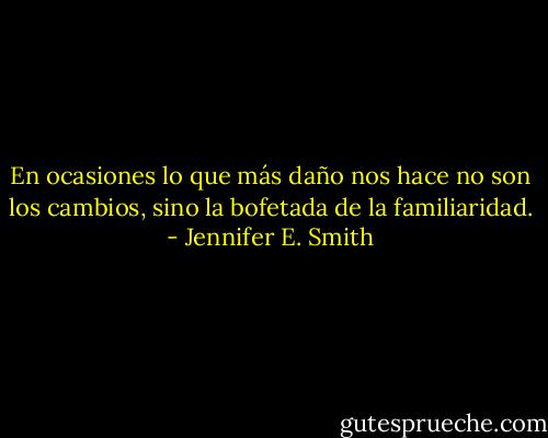 En ocasiones lo que más daño nos hace no son los cambios, sino la bofetada de la familiaridad. - Jennifer E. Smith