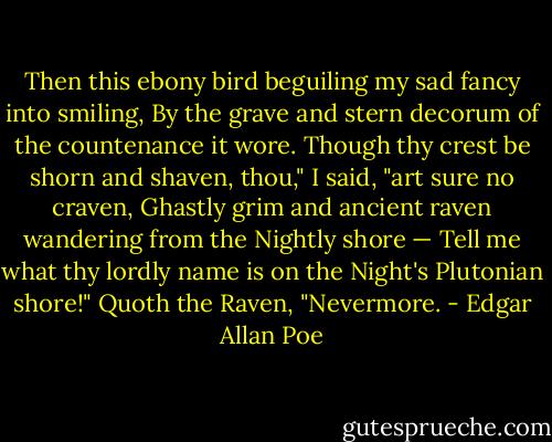 Then this ebony bird beguiling my sad fancy into smiling,<br />By the grave and stern decorum of the countenance it wore.<br />Though thy crest be shorn and shaven, thou," I said, "art sure no craven,<br />Ghastly grim and ancient raven wandering from the Nightly shore —<br />Tell me what thy lordly name is on the Night's Plutonian shore!"<br />Quoth the Raven, "Nevermore. - Edgar Allan Poe