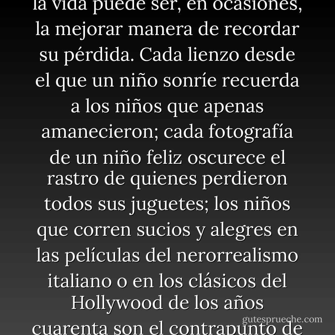 Las representaciones del amor mencionan la escasez al mostrar la abundancia. Celebrar mediante una imagen la vida puede ser, en ocasiones, la mejorar manera de recordar su pérdida. Cada lienzo desde el que un niño sonríe recuerda a los niños que apenas amanecieron; cada fotografía de un niño feliz oscurece el rastro de quienes perdieron todos sus juguetes; los niños que corren sucios y alegres en las películas del nerorrealismo italiano o en los clásicos del Hollywood de los años cuarenta son el contrapunto de una infancia enterrada en el lodo y la sangre de los invisibles. - Ricardo Menéndez Salmón