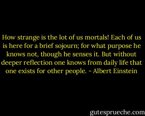 How strange is the lot of us mortals! Each of us is here for a brief sojourn; for what purpose he knows not, though he senses it. But without deeper reflection one knows from daily life that one exists for other people. - Albert Einstein