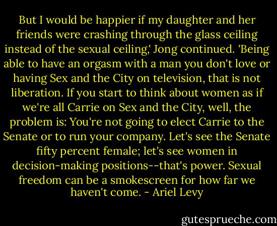 But I would be happier if my daughter and her friends were crashing through the glass ceiling instead of the sexual ceiling,' Jong continued. 'Being able to have an orgasm with a man you don't love or having Sex and the City on television, that is not liberation. If you start to think about women as if we're all Carrie on Sex and the City, well, the problem is: You're not going to elect Carrie to the Senate or to run your company. Let's see the Senate fifty percent female; let's see women in decision-making positions--that's power. Sexual freedom can be a smokescreen for how far we haven't come. - Ariel Levy