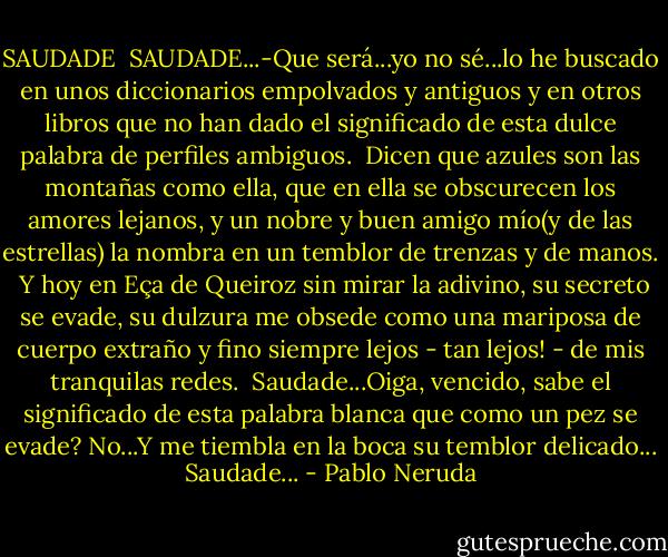 SAUDADE<br /><br />SAUDADE...-Que será...yo no sé...lo he buscado<br />en unos diccionarios empolvados y antiguos<br />y en otros libros que no han dado el significado<br />de esta dulce palabra de perfiles ambiguos.<br /><br />Dicen que azules son las montañas como ella,<br />que en ella se obscurecen los amores lejanos,<br />y un nobre y buen amigo mío(y de las estrellas)<br />la nombra en un temblor de trenzas y de manos.<br /><br />Y hoy en Eça de Queiroz sin mirar la adivino,<br />su secreto se evade, su dulzura me obsede<br />como una mariposa de cuerpo extraño y fino<br />siempre lejos - tan lejos! - de mis tranquilas redes.<br /><br />Saudade...Oiga, vencido, sabe el significado<br />de esta palabra blanca que como un pez se evade?<br />No...Y me tiembla en la boca su temblor delicado...<br />Saudade... - Pablo Neruda