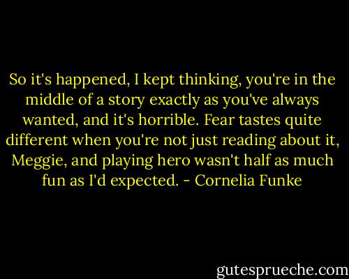 So it's happened, I kept thinking, you're in the middle of a story exactly as you've always wanted, and it's horrible. Fear tastes quite different when you're not just reading about it, Meggie, and playing hero wasn't half as much fun as I'd expected. - Cornelia Funke
