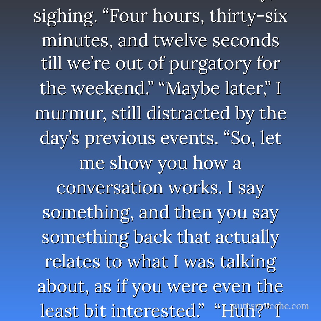 [Jules] slides into a seat beside me with her hot lunch tray, sighing. “Four hours, thirty-six minutes, and twelve seconds till we’re out of purgatory for the weekend.”<br />“Maybe later,” I murmur, still distracted by the day’s previous events.<br />“So, let me show you how a conversation works. I say something, and then you say something back that actually relates to what I was talking about, as if you were even the least bit interested.” <br />“Huh?” I say. - Jodi Picoult