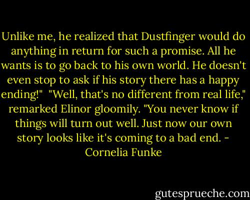 Unlike me, he realized that Dustfinger would do anything in return for such a promise. All he wants is to go back to his own world. He doesn't even stop to ask if his story there has a happy ending!"<br /><br />"Well, that's no different from real life," remarked Elinor gloomily. "You never know if things will turn out well. Just now our own story looks like it's coming to a bad end. - Cornelia Funke