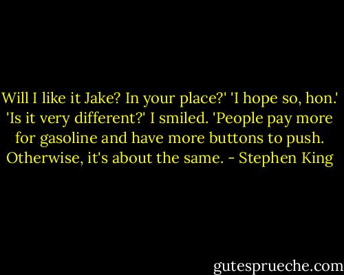 Will I like it Jake? In your place?'<br />'I hope so, hon.'<br />'Is it very different?'<br />I smiled. 'People pay more for gasoline and have more buttons to push. Otherwise, it's about the same. - Stephen King