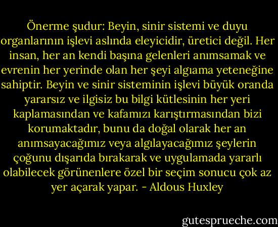 Önerme şudur: Beyin, sinir sistemi ve duyu organlarının işlevi aslında eleyicidir, üretici değil. Her insan, her an kendi başına gelenleri anımsamak ve evrenin her yerinde olan her şeyi algıama yeteneğine sahiptir. Beyin ve sinir sisteminin işlevi büyük oranda yararsız ve ilgisiz bu bilgi kütlesinin her yeri kaplamasından ve kafamızı karıştırmasından bizi korumaktadır, bunu da doğal olarak her an anımsayacağımız veya algılayacağımız şeylerin çoğunu dışarıda bırakarak ve uygulamada yararlı olabilecek görünenlere özel bir seçim sonucu çok az yer açarak yapar. - Aldous Huxley