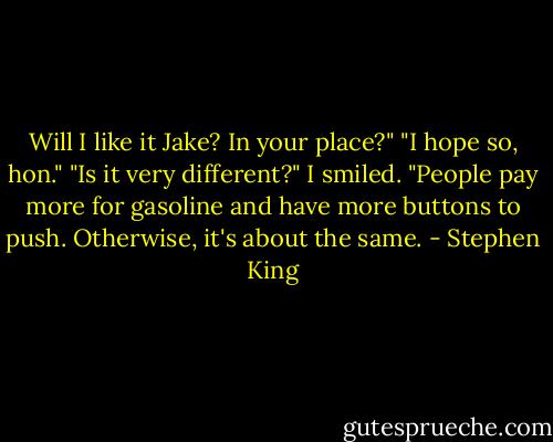 Will I like it Jake? In your place?"<br />"I hope so, hon."<br />"Is it very different?"<br />I smiled. "People pay more for gasoline and have more buttons to push. Otherwise, it's about the same. - Stephen King